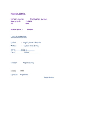 PERSONAL DETAILS:
Father’s name: Sh.Bushan Lal Bhat
Date of Birth: 15-04-74
Sex : Male
Marital status : Married
LANGUAGES KNOWN:
Spoken : English, Hindi & Kashmir
Written : English, Hindi & Urdu
DATED: _____02-11-16________
Place: __________Indore__________
Location: AS per vacancy
Salary: 10.80
Expected: Negotiable
Sanjay.B.Bhat
 