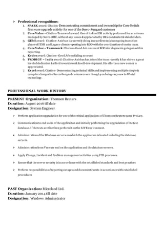  Professional recognitions:
1. SPARK award:Citation-Demonstrating commitment and ownership for Core Switch
firmware upgrade activity for one of the Serco-Sungard customer
2. Core Value –Citation-Teamwork award:One of its kind DR activity performedfor a customer
managed by Serco OMC, without any issues &appreciated by DR coordinator&stakeholders.
3. GEM! award: Citation- Anirban is currently doing an excellenttask in ongoing transition
phase ofITSM and Legacy clients reporting into ROD with the coordination ofonsite team.
4. Core Value –T eamwork:Citation- Good Job on recent ROD developments going on within
reporting.
5. Kudos award:Citation- Good Job on Ealing account
6. PRODIGY – India award:Citation- Anirban has joined the team recently &has shown a great
level ofdedication &effort towards work &self-development.His effort as a new comer is
appreciated.
7. Excel award:Citation- Demonstrating technical skills and implementing multiple simple&
complex changesfor Serco-Sungard customereven though you being very new to Wintel
technology.
PROFESSIONAL WORK HISTORY
PRESENT Organization: Thomson Reuters
Duration: August 2016 till date
Designation: System Engineer
 Perform application upgradation for one ofthe critical applications ofThomson Reuters name ProLaw.
 Communication to end users ofthe applicaiton and initially performing the upgradation ofthe test
database. Ifthe tests are fine then perform it on the LIVEenvironment.
 Administration ofthe Windows servers on which the application is hosted including the database
servers.
 Administration from Vmware end on the application and the databaseservers.
 Apply Change, Incident and Problem management activities using ITIL processes.
 Ensure that the server security is in accordance with the established standards and best practices
 Perform responsibilities ofreporting outages and document events in accordancewith established
procedures
PAST Organization: Microland Ltd.
Duration: January 2014 till date
Designation: Windows Administrator
 