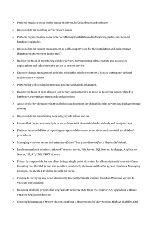  Perform regular checks on the status ofservers, both hardware and software
 Responsible for handling serverrelated issues
 Perform regular maintenance ofservers through installation ofsoftware upgrades, patches and
hardware upgrades
 Responsible for vendor management as well as supervision for the installation and maintenance
(hardware) ofservers by junior staff
 Handle the tasks of monitoring window servers, corresponding infrastructure and associated
applications and take corrective action to restoreservice
 Execute change management activities within the Windows server O/Sspace during pre -defined
maintenance windows
 Performing websitedeploymentand pool recycling in IISmanager.
 Handle the tasks of providing on-site server-support as well as assist in resolving issues related to
hardware, operating systems and configurations
 Assist senior level engineer in troubleshooting functions involving file/print servers and backup/storage
servers
 Responsible for maintaining data integrity ofvarious servers
 Ensure that the server security is in accordance with the established standards and best practices
 Perform responsibilities ofreporting outages and document events in accordancewith established
procedures
 Managing windows server infrastructure(More Than 5000 Servers) both Physical &Virtual.
 Implementation &administration ofTerminal server, File Server, SQL Server, Exchange, Application
Server, IIS, AD, DNS, DHCP & so on
 Primarily responsible for one client being a single point ofcontact for all escalations &issues for them.
Ensuring that the SLA is met and solution providedto the issues within the agr eed timelines. Managing
Changes, Incidents &Problem records for them.
 Finding & rectifying any new vulnerability &security threats which is found on Windows servers &
VMware environment
 Handling multiple projects like upgrade ofvCenter &ESXi from v5.1/5.0 to v5.5, upgrading VMware
vSphere Replication &so on
 Creating & managing VMware cluster. Enabling VMware features like vMotion, High Availability, DRS
 