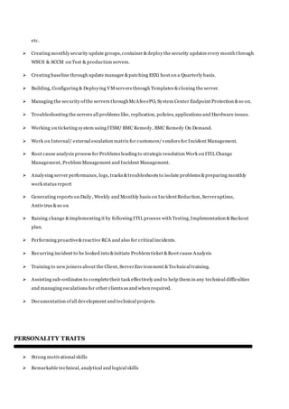 etc.
 Creating monthly security update groups,container &deploy the security updates every month t hrough
WSUS & SCCM on Test & production servers.
 Creating baseline through update manager &patching ESXi host on a Quarterly basis.
 Building, Configuring & Deploying VMservers through Templates &cloning the server.
 Managing the security ofthe servers throughMcAfeeePO, System Center Endpoint Protection &so on.
 Troubleshooting the servers all problems like, replication, policies, applications and Hardware issues.
 Working on ticketing system using ITSM/ BMC Remedy, BMC Remedy On Demand.
 Work on Internal/ external escalation matrix for customers/vendors for Incident Management.
 Root cause analysis process for Problems leading to strategic resolution Work on ITIL Change
Management, Problem Management and Incident Management.
 Analysing server performance, logs, tracks &troubleshoots to isolate problems &preparing monthly
work status report
 Generating reports on Daily, Weekly and Monthly basis on IncidentReduction, Serveruptime,
Antivirus &so on
 Raising change &implementing it by following ITIL process with Testing,Implementation &Backout
plan.
 Performing proactive&reactive RCA and also for critical incidents.
 Recurring incident to be looked into &initiate Problem ticket &Root cause Analysis
 Training to new joiners about the Client, ServerEnvironment &Technical training.
 Assisting sub-ordinates to completetheir task effectively and to help them in any technical difficulties
and managing escalations for other clients as and when required.
 Documentation ofall development and technical projects.
PERSONALITY TRAITS
 Strong motivational skills
 Remarkable technical, analytical and logical skills
 