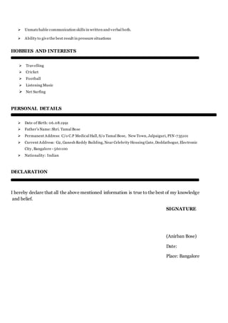  Unmatchable communication skills in written and verbal both.
 Ability to givethe best result in pressure situations
HOBBIES AND INTERESTS
 Travelling
 Cricket
 Football
 Listening Music
 Net Surfing
PERSONAL DETAILS
 Date of Birth: 06.08.1991
 Father’s Name:Shri. Tamal Bose
 Permanent Address: C/o C.P Medical Hall, S/o Tamal Bose, New Town, Jalpaiguri, PIN-735101
 Current Address: G2, Ganesh Reddy Building, Near Celebrity Housing Gate, Doddathogur, Electronic
City, Bangalore - 560100
 Nationality: Indian
DECLARATION
I hereby declare that all the above mentioned information is true to the best of my knowledge
and belief.
SIGNATURE
(Anirban Bose)
Date:
Place: Bangalore
 