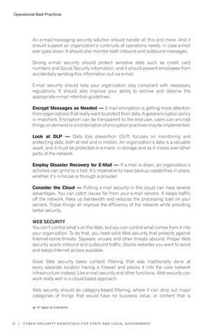 Operational Best Practices
12 | Cyber-Security Essentials for State and Local Government
An e-mail/messaging security solution should handle all this and more. And it
should support an organization’s continuity of operations needs, in case e-mail
ever goes down. It should also monitor both inbound and outbound messages.
Strong e-mail security should protect sensitive data such as credit card
numbers and Social Security information, and it should prevent employees from
accidentally sending this information out via e-mail.
E-mail security should help your organization stay compliant with necessary
regulations. It should also improve your ability to archive and observe the
appropriate e-mail retention guidelines.
Encrypt Messages as Needed — E-mail encryption is getting more attention
from organizations that really want to protect their data. A good encryption policy
is important. Encryption can be transparent to the end-user, users can encrypt
things on demand or a combination of encryption practices may be implemented.
Look at DLP — Data loss prevention (DLP) focuses on monitoring and
protecting data, both at rest and in motion. An organization’s data is a valuable
asset, and it must be protected in e-mails, in storage and as it moves over other
parts of the network.
Employ Disaster Recovery for E-Mail — If e-mail is down, an organization’s
activities can grind to a halt. It’s imperative to have backup capabilities in place,
whether it’s in-house or through a provider.
Consider the Cloud — Putting e-mail security in the cloud can have several
advantages. You can catch issues far from your e-mail servers. It keeps traffic
off the network, frees up bandwidth and reduces the processing load on your
servers. These things all improve the efficiency of the network while providing
better security.
Web Security
You can’t control what’s on the Web, but you can control what comes from it into
your organization. To do that, you need solid Web security that protects against
Internet-borne threats. Spyware, viruses and other threats abound. Proper Web
security scans inbound and outbound traffic, blocks websites you want to avoid
and keeps Internet access available.
Good Web security takes content filtering that was traditionally done at
every separate location having a firewall and places it into the core network
infrastructure instead. Like e-mail security and other functions, Web security can
work really well in a cloud-based approach.
Web security should do category-based filtering, where it can strip out major
categories of things that would have no business value, or content that is
�� to Table of contents
 