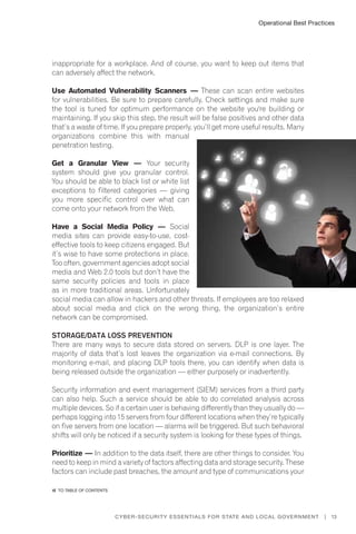 Operational Best Practices
13Cyber-Security Essentials for State and Local Government |
inappropriate for a workplace. And of course, you want to keep out items that
can adversely affect the network.
Use Automated Vulnerability Scanners — These can scan entire websites
for vulnerabilities. Be sure to prepare carefully. Check settings and make sure
the tool is tuned for optimum performance on the website you're building or
maintaining. If you skip this step, the result will be false positives and other data
that’s a waste of time. If you prepare properly, you’ll get more useful results. Many
organizations combine this with manual
penetration testing.
Get a Granular View — Your security
system should give you granular control.
You should be able to black list or white list
exceptions to filtered categories — giving
you more specific control over what can
come onto your network from the Web.
Have a Social Media Policy — Social
media sites can provide easy-to-use, cost-
effective tools to keep citizens engaged. But
it’s wise to have some protections in place.
Too often, government agencies adopt social
media and Web 2.0 tools but don’t have the
same security policies and tools in place
as in more traditional areas. Unfortunately
social media can allow in hackers and other threats. If employees are too relaxed
about social media and click on the wrong thing, the organization’s entire
network can be compromised.
Storage/Data Loss Prevention
There are many ways to secure data stored on servers. DLP is one layer. The
majority of data that’s lost leaves the organization via e-mail connections. By
monitoring e-mail, and placing DLP tools there, you can identify when data is
being released outside the organization — either purposely or inadvertently.
Security information and event management (SIEM) services from a third party
can also help. Such a service should be able to do correlated analysis across
multiple devices. So if a certain user is behaving differently than they usually do —
perhaps logging into 15 servers from four different locations when they’re typically
on five servers from one location — alarms will be triggered. But such behavioral
shifts will only be noticed if a security system is looking for these types of things.
Prioritize — In addition to the data itself, there are other things to consider. You
need to keep in mind a variety of factors affecting data and storage security. These
factors can include past breaches, the amount and type of communications your
�� to Table of contents
 