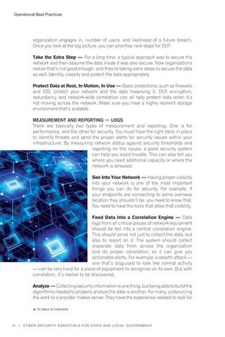 14 | Cyber-Security Essentials for State and Local Government
organization engages in, number of users, and likelihood of a future breach.
Once you look at the big picture, you can prioritize next steps for DLP.
Take the Extra Step — For a long time, a typical approach was to secure the
network and then assume the data inside it was also secure. Now organizations
realize that’s not good enough, and they’re taking extra steps to secure the data
as well. Identify, classify and protect the data appropriately.
Protect Data at Rest, In Motion, In Use — Basic protections, such as firewalls
and IDS, protect your network and the data traversing it. DLP, encryption,
redundancy and network-wide correlation can all help protect data when it’s
not moving across the network. Make sure you have a highly resilient storage
environment that’s scalable.
Measurement and Reporting — Logs
There are basically two types of measurement and reporting. One is for
performance, and the other for security. You must have the right tools in place
to identify threats and send the proper alerts for security issues within your
infrastructure. By measuring network status against security thresholds and
reporting on the issues, a good security system
can help you avoid trouble. This can also tell you
where you need additional capacity or where the
network is stressed.
See Into Your Network — Having proper visibility
into your network is one of the most important
things you can do for security. For example, if
your endpoints are connecting to some overseas
location they shouldn’t be, you need to know that.
You need to have the tools that allow that visibility.
Feed Data Into a Correlation Engine — Data
logs from all critical pieces of network equipment
should be fed into a central correlation engine.
This should serve not just to collect the data, but
also to report on it. The system should collect
disparate data from across the organization
and do proper correlation, so it can give you
actionable alerts. For example, a stealth attack —
one that’s disguised to look like normal activity
— can be very hard for a piece of equipment to recognize on its own. But with
correlation, it’s likelier to be discovered.
Analyze —Collectingsecurityinformationisonething,butbeingabletobuildthe
algorithms needed to properly analyze the data is another. For many, outsourcing
the work to a provider makes sense. They have the experience needed to look for
Operational Best Practices
�� to Table of contents
 