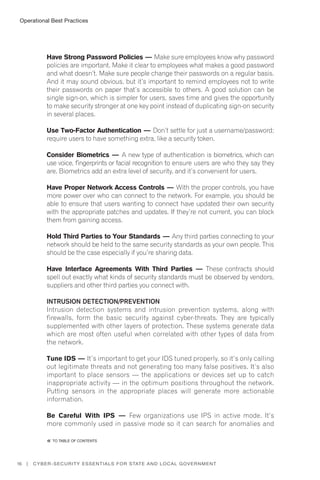 Operational Best Practices
16 | Cyber-Security Essentials for State and Local Government
Have Strong Password Policies — Make sure employees know why password
policies are important. Make it clear to employees what makes a good password
and what doesn’t. Make sure people change their passwords on a regular basis.
And it may sound obvious, but it’s important to remind employees not to write
their passwords on paper that’s accessible to others. A good solution can be
single sign-on, which is simpler for users, saves time and gives the opportunity
to make security stronger at one key point instead of duplicating sign-on security
in several places.
Use Two-Factor Authentication — Don’t settle for just a username/password;
require users to have something extra, like a security token.
Consider Biometrics — A new type of authentication is biometrics, which can
use voice, fingerprints or facial recognition to ensure users are who they say they
are. Biometrics add an extra level of security, and it’s convenient for users.
Have Proper Network Access Controls — With the proper controls, you have
more power over who can connect to the network. For example, you should be
able to ensure that users wanting to connect have updated their own security
with the appropriate patches and updates. If they’re not current, you can block
them from gaining access.
Hold Third Parties to Your Standards — Any third parties connecting to your
network should be held to the same security standards as your own people. This
should be the case especially if you’re sharing data.
Have Interface Agreements With Third Parties — These contracts should
spell out exactly what kinds of security standards must be observed by vendors,
suppliers and other third parties you connect with.
Intrusion Detection/Prevention
Intrusion detection systems and intrusion prevention systems, along with
firewalls, form the basic security against cyber-threats. They are typically
supplemented with other layers of protection. These systems generate data
which are most often useful when correlated with other types of data from
the network.
Tune IDS — It’s important to get your IDS tuned properly, so it’s only calling
out legitimate threats and not generating too many false positives. It’s also
important to place sensors — the applications or devices set up to catch
inappropriate activity — in the optimum positions throughout the network.
Putting sensors in the appropriate places will generate more actionable
information.
Be Careful With IPS — Few organizations use IPS in active mode. It’s
more commonly used in passive mode so it can search for anomalies and
�� to Table of contents
 
