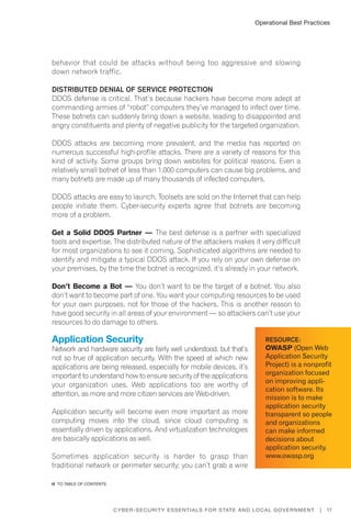17Cyber-Security Essentials for State and Local Government |
behavior that could be attacks without being too aggressive and slowing
down network traffic.
Distributed Denial of Service Protection
DDOS defense is critical. That’s because hackers have become more adept at
commanding armies of “robot” computers they’ve managed to infect over time.
These botnets can suddenly bring down a website, leading to disappointed and
angry constituents and plenty of negative publicity for the targeted organization.
DDOS attacks are becoming more prevalent, and the media has reported on
numerous successful high-profile attacks. There are a variety of reasons for this
kind of activity. Some groups bring down websites for political reasons. Even a
relatively small botnet of less than 1,000 computers can cause big problems, and
many botnets are made up of many thousands of infected computers.
DDOS attacks are easy to launch. Toolsets are sold on the Internet that can help
people initiate them. Cyber-security experts agree that botnets are becoming
more of a problem.
Get a Solid DDOS Partner — The best defense is a partner with specialized
tools and expertise. The distributed nature of the attackers makes it very difficult
for most organizations to see it coming. Sophisticated algorithms are needed to
identify and mitigate a typical DDOS attack. If you rely on your own defense on
your premises, by the time the botnet is recognized, it’s already in your network.
Don’t Become a Bot — You don’t want to be the target of a botnet. You also
don’t want to become part of one. You want your computing resources to be used
for your own purposes, not for those of the hackers. This is another reason to
have good security in all areas of your environment — so attackers can’t use your
resources to do damage to others.
Application Security
Network and hardware security are fairly well understood, but that’s
not so true of application security. With the speed at which new
applications are being released, especially for mobile devices, it’s
important to understand how to ensure security of the applications
your organization uses. Web applications too are worthy of
attention, as more and more citizen services are Web-driven.
Application security will become even more important as more
computing moves into the cloud, since cloud computing is
essentially driven by applications. And virtualization technologies
are basically applications as well.
Sometimes application security is harder to grasp than
traditional network or perimeter security; you can’t grab a wire
Operational Best Practices
Resource:
OWASP (Open Web
Application Security
Project) is a nonprofit
organization focused
on improving appli-
cation software. Its
mission is to make
application security
transparent so people
and organizations
can make informed
decisions about
application security.
www.owasp.org
�� to Table of contents
 