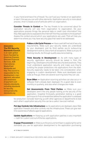 Operational Best Practices
18 | Cyber-Security Essentials for State and Local Government
in your hand and trace it to a firewall. You can’t put your hands on an application
or see it, the way you can with other elements. Application security is more about
process. And it crosses a lot of verticals within an organization.
Consider Threats in Context — The key threats to be concerned about for
application security will vary from organization to organization. Do your
applications process things like personal data or credit card information? Are
they Web applications exposed to the Internet? Are they available to third parties?
Assess the context around which your applications are used. That will help you
determine where you may have security gaps that need to be addressed.
Follow a Life Cycle Process — Have a well defined set of security
requirements. Make sure your security needs are understood
by your developers and by third parties you’re outsourcing
development work to. Document all exceptions. Make sure you’re
tracking results. Go through quality assurance testing.
Think Security in Development — As with many types of
security, application security should be baked in from the
beginning. Developers should follow security best practices. They
must understand application security and make sure they’re
building the proper protections into applications from the start.
Security especially needs to be taken into consideration when
engaging in custom development. Make sure developers scan
code as they go; there are several scanning tools they can use.
Scan Often — Application scanning activities can also occur in
software that’s already been deployed. It’s a good idea to scan
monthly or quarterly, and also when changes are made.
Get Assessments From Third Parties — Make sure your
developers aren’t the only people looking at the security of the
application. Impartial third-party penetration testing is a good
technique to find vulnerabilities before the application is released
for production. Consider teaming up with other agencies or departments to test
each other’s application security; this can be a useful, low-cost method.
Put App Controls Into Infrastructure — As applications are deployed, place Web
application firewalls and other controls into the infrastructure. These can give real-
time awareness of attacks against applications.
Update Applications — Keeping up with application patches is very important
— both for custom and out-of-the-box applications.
Engage Procurement — Make sure the procurement team is applying the same
standards you use for application development to the application purchasing
Resource:
The PCI Security
Standards Council
is an open global
forum founded by
American Express,
Discover Financial
Services, JCB
International,
MasterCard
Worldwide and
Visa. The council is
responsible for the
development, man-
agement, education
and awareness
of payment card
industry standards,
including standards
for security.
www.pcisecurity
standards.org
�� to Table of contents
 