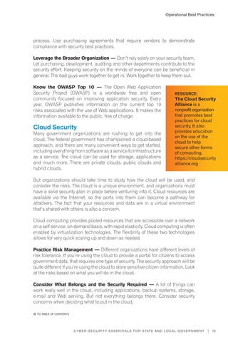 19Cyber-Security Essentials for State and Local Government |
process. Use purchasing agreements that require vendors to demonstrate
compliance with security best practices.
Leverage the Broader Organization — Don’t rely solely on your security team.
Let purchasing, development, auditing and other departments contribute to the
security effort. Keeping security on the minds of everyone can be beneficial in
general. The bad guys work together to get in. Work together to keep them out.
Know the OWASP Top 10 — The Open Web Application
Security Project (OWASP) is a worldwide free and open
community focused on improving application security. Every
year, OWASP publishes information on the current top 10
risks associated with the use of Web applications. It makes the
information available to the public, free of charge.
Cloud Security
Many government organizations are rushing to get into the
cloud. The federal government has championed a cloud-based
approach, and there are many convenient ways to get started,
including everything from software as a service to infrastructure
as a service. The cloud can be used for storage, applications
and much more. There are private clouds, public clouds and
hybrid clouds.
But organizations should take time to study how the cloud will be used, and
consider the risks. The cloud is a unique environment, and organizations must
have a solid security plan in place before venturing into it. Cloud resources are
available via the Internet, so the ports into them can become a pathway for
attackers. The fact that your resources and data are in a virtual environment
that’s shared with others is also a concern.
Cloud computing provides pooled resources that are accessible over a network
on a self-service, on-demand basis, with rapid elasticity. Cloud computing is often
enabled by virtualization technologies. The flexibility of these two technologies
allows for very quick scaling up and down as needed.
Practice Risk Management — Different organizations have different levels of
risk tolerance. If you’re using the cloud to provide a portal for citizens to access
government data, that requires one type of security. The security approach will be
quite different if you’re using the cloud to store sensitive citizen information. Look
at the risks based on what you will do in the cloud.
Consider What Belongs and the Security Required — A lot of things can
work really well in the cloud, including applications, backup systems, storage,
e-mail and Web serving. But not everything belongs there. Consider security
concerns when deciding what to put in the cloud.
Resource:
The Cloud Security
Alliance is a
nonprofitorganization
that promotes best
practices for cloud
security. It also
provides education
on the use of the
cloud to help
secure other forms
of computing.
https://cloudsecurity
alliance.org
Operational Best Practices
�� to Table of contents
 