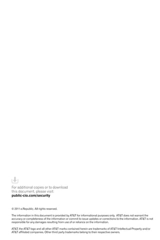 For additional copies or to download
this document, please visit:
public-cio.com/security
© 2011 e.Republic. All rights reserved.
The information in this document is provided by AT&T for informational purposes only. AT&T does not warrant the
accuracy or completeness of the information or commit to issue updates or corrections to the information. AT&T is not
responsible for any damages resulting from use of or reliance on the information.
AT&T, the AT&T logo and all other AT&T marks contained herein are trademarks of AT&T Intellectual Property and/or
AT&T affiliated companies. Other third party trademarks belong to their respective owners.
 