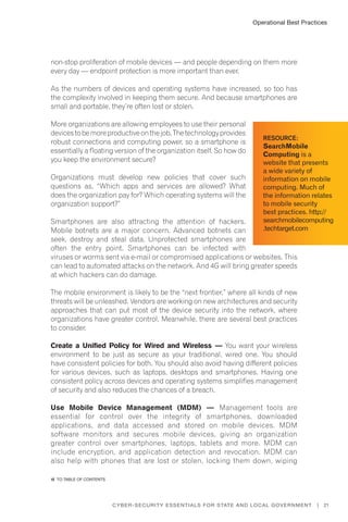 Operational Best Practices
21Cyber-Security Essentials for State and Local Government |
non-stop proliferation of mobile devices — and people depending on them more
every day — endpoint protection is more important than ever.
As the numbers of devices and operating systems have increased, so too has
the complexity involved in keeping them secure. And because smartphones are
small and portable, they’re often lost or stolen.
More organizations are allowing employees to use their personal
devicestobemoreproductiveonthejob.Thetechnologyprovides
robust connections and computing power, so a smartphone is
essentially a floating version of the organization itself. So how do
you keep the environment secure?
Organizations must develop new policies that cover such
questions as, “Which apps and services are allowed? What
does the organization pay for? Which operating systems will the
organization support?”
Smartphones are also attracting the attention of hackers.
Mobile botnets are a major concern. Advanced botnets can
seek, destroy and steal data. Unprotected smartphones are
often the entry point. Smartphones can be infected with
viruses or worms sent via e-mail or compromised applications or websites. This
can lead to automated attacks on the network. And 4G will bring greater speeds
at which hackers can do damage.
The mobile environment is likely to be the “next frontier,” where all kinds of new
threats will be unleashed. Vendors are working on new architectures and security
approaches that can put most of the device security into the network, where
organizations have greater control. Meanwhile, there are several best practices
to consider.
Create a Unified Policy for Wired and Wireless — You want your wireless
environment to be just as secure as your traditional, wired one. You should
have consistent policies for both. You should also avoid having different policies
for various devices, such as laptops, desktops and smartphones. Having one
consistent policy across devices and operating systems simplifies management
of security and also reduces the chances of a breach.
Use Mobile Device Management (MDM) — Management tools are
essential for control over the integrity of smartphones, downloaded
applications, and data accessed and stored on mobile devices. MDM
software monitors and secures mobile devices, giving an organization
greater control over smartphones, laptops, tablets and more. MDM can
include encryption, and application detection and revocation. MDM can
also help with phones that are lost or stolen, locking them down, wiping
Resource:
SearchMobile
Computing is a
website that presents
a wide variety of
information on mobile
computing. Much of
the information relates
to mobile security
best practices. http://
searchmobilecomputing
.techtarget.com
�� to Table of contents
 