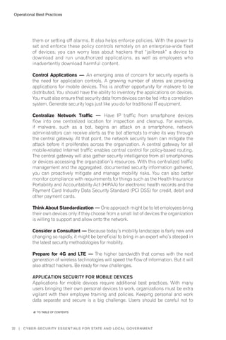 Operational Best Practices
22 | Cyber-Security Essentials for State and Local Government
them or setting off alarms. It also helps enforce policies. With the power to
set and enforce these policy controls remotely on an enterprise-wide fleet
of devices, you can worry less about hackers that “jailbreak” a device to
download and run unauthorized applications, as well as employees who
inadvertently download harmful content.
Control Applications — An emerging area of concern for security experts is
the need for application controls. A growing number of stores are providing
applications for mobile devices. This is another opportunity for malware to be
distributed. You should have the ability to inventory the applications on devices.
You must also ensure that security data from devices can be fed into a correlation
system. Generate security logs just like you do for traditional IT equipment.
Centralize Network Traffic — Have IP traffic from smartphone devices
flow into one centralized location for inspection and cleanup. For example,
if malware, such as a bot, begins an attack on a smartphone, network
administrators can receive alerts as the bot attempts to make its way through
the central gateway. At that point, the network security team can mitigate the
attack before it proliferates across the organization. A central gateway for all
mobile-related Internet traffic enables central control for policy-based routing.
The central gateway will also gather security intelligence from all smartphones
or devices accessing the organization’s resources. With this centralized traffic
management and the aggregated, documented security information gathered,
you can proactively mitigate and manage mobility risks. You can also better
monitor compliance with requirements for things such as the Health Insurance
Portability and Accountability Act (HIPAA) for electronic health records and the
Payment Card Industry Data Security Standard (PCI DSS) for credit, debit and
other payment cards.
Think About Standardization — One approach might be to let employees bring
their own devices only if they choose from a small list of devices the organization
is willing to support and allow onto the network.
Consider a Consultant — Because today’s mobility landscape is fairly new and
changing so rapidly, it might be beneficial to bring in an expert who’s steeped in
the latest security methodologies for mobility.
Prepare for 4G and LTE — The higher bandwidth that comes with the next
generation of wireless technologies will speed the flow of information. But it will
also attract hackers. Be ready for new challenges.
Application Security for Mobile Devices
Applications for mobile devices require additional best practices. With many
users bringing their own personal devices to work, organizations must be extra
vigilant with their employee training and policies. Keeping personal and work
data separate and secure is a big challenge. Users should be careful not to
�� to Table of contents
 