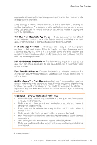 Operational Best Practices
23Cyber-Security Essentials for State and Local Government |
download malicious content on their personal device when they have work data
and applications there too.
A key strategy is to hold mobile applications to the same level of security as
desktop applications. And because mobile applications are consumer-driven,
many best practices for mobile application security are related to buying and
using the applications.
Only Buy From Reputable App Stores — If you buy apps from non-official
stores, you could be asking for trouble. Reputable stores are likelier to vet their
apps, or ban malicious or poor quality apps they become aware of.
Load Only Apps You Need — Mobile apps are so easy to load, many people
put them on their devices even if they don’t really need them. Every new app is
a potential security risk. Think of it as a numbers game. The more apps you put
on a device, the more chances there are for things to go wrong. Choose only the
ones that will bring real value.
Run Anti-Malware Protection — This is especially important if you do buy
apps from non-official stores. But it’s also a good idea even if you only buy from
reputable stores.
Keep Apps Up to Date — It’s easier than ever to update apps these days. It’s
an important security measure because updates usually include patches that fix
vulnerabilities.
Get Rid of Apps You Don’t Use — Apps that haven’t been used in a long time
can still be running in the background on your device. They could be performing
functions you don’t know about, or they could be vulnerable to attacks —
especially if they’re out of date or overdue for security patches. If you’re not using
it, get rid of it.
Checklist — Operational Best Practices
	 Assess what you have within your network, and your goals for it. Then assess
what you need for security.
	 Make sure your development team understands security and makes it
strong from the beginning.
	 Protect not just the network, but also your data. Use encryption where it
makes sense.
	 Make security a big factor as you consider moving into the cloud.
	 Hold mobile applications to the same security standards as you do desktop
applications.
	 Train employees well. Make them a big part of security efforts.
	 Make sure you have up-to-date security policies for employee-owned devices
used at work.
�� to Table of contents
 