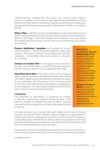 Planning for the Worst Case
25Cyber-Security Essentials for State and Local Government |
internal technical professionals, this group may include public relations
personnel, customer service support, legal department representatives and law
enforcement staff. Agencies should also consider pre-identifying and retaining a
specialized technology forensics expert for independent expertise in assembling
the IRP.
Make a Plan — IRP plans should include detailed scenarios describing plans of
action to address potential events. Sample elements might include strategies for
detection and triage, containment, analysis and remediation. Your plan should
also identify the point at which various internal and external resources should
be contacted.
Prepare Notification Templates — Templates for various
communications — such as internal and external e-mails, press
releases, online announcements, social media posts and other
messages — will facilitate timely communication in the event
of an incident.
Conduct an Incident Drill — A full-scale incident exercise is
the best way to identify gaps in the IRP. Following the exercise,
take the necessary steps to fill in any gaps that were noted.
Keep Plans Up to Date — Schedule a plan review on a regular
basis to make any necessary adjustments to stakeholder contact
information. Make sure any new potential responders are aware
of and comfortable with their duties. In the current economic
environment, when staff reductions and agency consolidations
are commonplace, this step ensures that every element of the
plan is covered and carried out as intended.
Forensics
The prevalence of cyber-attacks is prompting an increase
in regulatory requirements related to protecting data. In the
event of a breach, a comprehensive security policy, including
computer forensics capabilities, can help protect against audits
or lawsuits.
Computer forensics is an important tool used to determine the exact nature of
a breach, its origin and all the potential impacts throughout an organization’s IT
infrastructure. Forensic software can copy files to another system for inspection,
allowing the original infected files to remain intact to keep evidence from being
corrupted. Other forensics utilities analyze file data to identify file extensions that
were intentionally altered with malicious intent.
Having staff on site with knowledge of best practices in forensics is important. In
most instances, however, relying on internal resources to respond when a breach
Resources:
The Forensic Analysis
Methodology Chart
(from the Computer
Crime & Intellectual
Property section of
the U.S. Department
of Justice) outlines
the process of
preparing, identifying
and analyzing digital
forensic information.
www.cybercrime.gov/
forensics_chart.pdf
Computer Forensics
World is an online
community of digital
forensics profession-
als, and features key
resources and industry
best practices.
www.computer
forensicsworld.com
�� to Table of contents
 