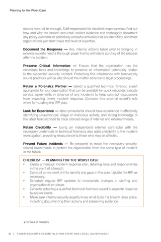 Planning for the Worst Case
26 | Cyber-Security Essentials for State and Local Government
occurs may not be enough. Staff responsible for incident response must find out
how and why the breach occurred, collect evidence and thoroughly document
any policy violations or potentially unlawful activities that are identified, and most
organizations just don’t have that level of expertise.
Document the Response — Any internal actions taken prior to bringing in
external experts need a thorough paper trail to withstand scrutiny of the process
after the incident.
Preserve Critical Information — Ensure that the organization has the
necessary tools and knowledge to preserve all information potentially related
to the suspected security incident. Protecting this information with forensically
sound practices will be vital should the matter advance to legal proceedings.
Retain a Forensics Partner — Select a qualified technical forensic expert
appropriate for your organization that can be available for quick response. Execute
service agreements in advance of any incidents to keep contract discussions
from impeding timely incident response. Consider this external expert’s role
when formulating the IRP plan.
Look for Experience — Ideal consultants should have experience in effectively
identifying unauthorized, illegal or malicious activity, and strong knowledge of
the latest forensic tools to trace a broad range of internal and external threats.
Retain Credibility — Using an independent external contractor with the
necessary credentials in technical forensics also adds credibility to the incident
investigation, providing reassurance to those who may be affected.
Prevent Future Incidents — Be prepared to make the necessary security-
related investments to protect the organization from the same type of incident
in the future.
Checklist — Planning for the Worst Case
	 Create a thorough incident response plan, detailing roles and responsibilities
in the event of a breach.
	 Conduct an incident drill to identify any gaps in the plan. Update the IRP as
necessary.
	 Schedule regular IRP updates to incorporate changes in staffing and
organizational structure.
	 Consider retaining a qualified technical forensics expert to expedite response
to any incidents.
	 Make sure internal security experts know what to do if a breach takes place,
including documenting their actions and preserving evidence.
�� to Table of contents
 