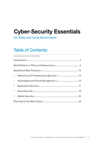Title goes here
3Cyber-Security Essentials for State and Local Government |
Cyber-Security Essentials
for State and Local Government
Table of Contents:
Introduction ��............................................................................................ 4
Best Practices in Policy and Governance ��.......................................... 6
Operational Best Practices ��................................................................ 10
	 Network and IT Infrastructure Security ��.................................... 10
	 Vulnerability and Threat Management ��...................................... 15
	 Application Security ��.................................................................... 17
	 Cloud Security ��.............................................................................. 19
	 Mobile Security ��............................................................................. 20
Planning for the Worst Case ��.............................................................. 24
click links below to skip to each section
 