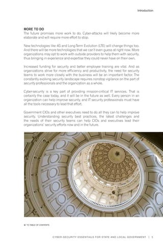 5Cyber-Security Essentials for State and Local Government |
More to Do
The future promises more work to do. Cyber-attacks will likely become more
elaborate and will require more effort to stop.
New technologies like 4G and Long-Term Evolution (LTE) will change things too.
And there will be more technologies that we can’t even guess at right now. More
organizations may opt to work with outside providers to help them with security,
thus bringing in experience and expertise they could never have on their own.
Increased funding for security and better employee training are vital. And as
organizations strive for more efficiency and productivity, the need for security
teams to work more closely with the business will be an important factor. The
constantly evolving security landscape requires nonstop vigilance on the part of
security professionals and the organization as a whole.
Cyber-security is a key part of providing mission-critical IT services. That is
certainly the case today, and it will be in the future as well. Every person in an
organization can help improve security, and IT security professionals must have
all the tools necessary to lead that effort.
Government CIOs and other executives need to do all they can to help improve
security. Understanding security best practices, the latest challenges and
the needs of their security teams can help CIOs and executives lead their
organizations’ security efforts now and in the future.
Introduction
�� to Table of contents
 