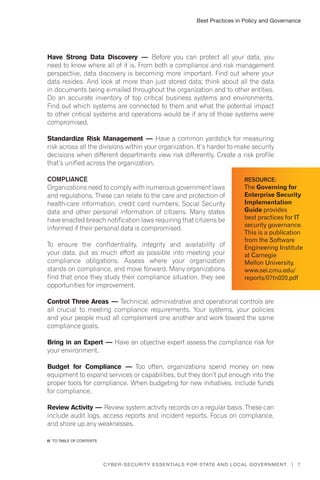 Best Practices in Policy and Governance
7Cyber-Security Essentials for State and Local Government |
Have Strong Data Discovery — Before you can protect all your data, you
need to know where all of it is. From both a compliance and risk management
perspective, data discovery is becoming more important. Find out where your
data resides. And look at more than just stored data; think about all the data
in documents being e-mailed throughout the organization and to other entities.
Do an accurate inventory of top critical business systems and environments.
Find out which systems are connected to them and what the potential impact
to other critical systems and operations would be if any of those systems were
compromised.
Standardize Risk Management — Have a common yardstick for measuring
risk across all the divisions within your organization. It’s harder to make security
decisions when different departments view risk differently. Create a risk profile
that’s unified across the organization.
Compliance
Organizations need to comply with numerous government laws
and regulations. These can relate to the care and protection of
health-care information, credit card numbers, Social Security
data and other personal information of citizens. Many states
have enacted breach notification laws requiring that citizens be
informed if their personal data is compromised.
To ensure the confidentiality, integrity and availability of
your data, put as much effort as possible into meeting your
compliance obligations. Assess where your organization
stands on compliance, and move forward. Many organizations
find that once they study their compliance situation, they see
opportunities for improvement.
Control Three Areas — Technical, administrative and operational controls are
all crucial to meeting compliance requirements. Your systems, your policies
and your people must all complement one another and work toward the same
compliance goals.
Bring in an Expert — Have an objective expert assess the compliance risk for
your environment.
Budget for Compliance — Too often, organizations spend money on new
equipment to expand services or capabilities, but they don’t put enough into the
proper tools for compliance. When budgeting for new initiatives, include funds
for compliance.
Review Activity — Review system activity records on a regular basis. These can
include audit logs, access reports and incident reports. Focus on compliance,
and shore up any weaknesses.
Resource:
The Governing for
Enterprise Security
Implementation
Guide provides
best practices for IT
security governance.
This is a publication
from the Software
Engineering Institute
at Carnegie
Mellon University.
www.sei.cmu.edu/
reports/07tn020.pdf
�� to Table of contents
 