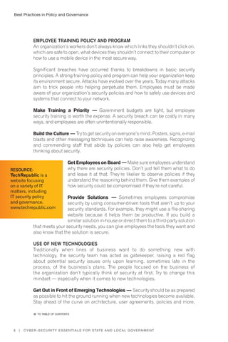 Best Practices in Policy and Governance
8 | Cyber-Security Essentials for State and Local Government
Employee Training Policy and Program
An organization’s workers don’t always know which links they shouldn’t click on,
which are safe to open, what devices they shouldn’t connect to their computer or
how to use a mobile device in the most secure way.
Significant breaches have occurred thanks to breakdowns in basic security
principles. A strong training policy and program can help your organization keep
its environment secure. Attacks have evolved over the years. Today many attacks
aim to trick people into helping perpetuate them. Employees must be made
aware of your organization’s security policies and how to safely use devices and
systems that connect to your network.
Make Training a Priority — Government budgets are tight, but employee
security training is worth the expense. A security breach can be costly in many
ways, and employees are often unintentionally responsible.
Build the Culture — Try to get security on everyone’s mind. Posters, signs, e-mail
blasts and other messaging techniques can help raise awareness. Recognizing
and commending staff that abide by policies can also help get employees
thinking about security.
Get Employees on Board — Makesureemployeesunderstand
why there are security policies. Don’t just tell them what to do
and leave it at that. They’re likelier to observe policies if they
understand the reasoning behind them. Give them examples of
how security could be compromised if they’re not careful.
Provide Solutions — Sometimes employees compromise
security by using consumer-driven tools that aren’t up to your
security standards. For example, they might use a file-sharing
website because it helps them be productive. If you build a
similar solution in-house or direct them to a third-party solution
that meets your security needs, you can give employees the tools they want and
also know that the solution is secure.
Use of New Technologies
Traditionally when lines of business want to do something new with
technology, the security team has acted as gatekeeper, raising a red flag
about potential security issues only upon learning, sometimes late in the
process, of the business’s plans. The people focused on the business of
the organization don’t typically think of security at first. Try to change this
mindset — especially when it comes to new technologies.
Get Out in Front of Emerging Technologies — Security should be as prepared
as possible to hit the ground running when new technologies become available.
Stay ahead of the curve on architecture, user agreements, policies and more.
Resource:
TechRepublic is a
website focusing
on a variety of IT
matters, including
IT security policy
and governance.
www.techrepublic.com
�� to Table of contents
 