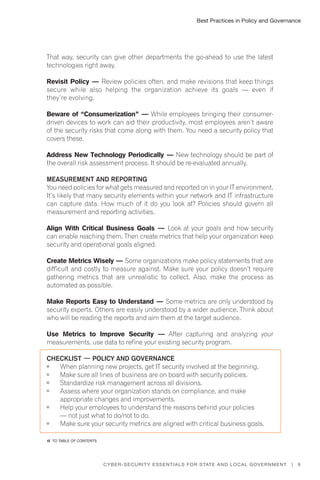 Best Practices in Policy and Governance
9Cyber-Security Essentials for State and Local Government |
That way, security can give other departments the go-ahead to use the latest
technologies right away.
Revisit Policy — Review policies often, and make revisions that keep things
secure while also helping the organization achieve its goals — even if
they’re evolving.
Beware of “Consumerization” — While employees bringing their consumer-
driven devices to work can aid their productivity, most employees aren’t aware
of the security risks that come along with them. You need a security policy that
covers these.
Address New Technology Periodically — New technology should be part of
the overall risk assessment process. It should be re-evaluated annually.
Measurement and Reporting
You need policies for what gets measured and reported on in your IT environment.
It’s likely that many security elements within your network and IT infrastructure
can capture data. How much of it do you look at? Policies should govern all
measurement and reporting activities.
Align With Critical Business Goals — Look at your goals and how security
can enable reaching them. Then create metrics that help your organization keep
security and operational goals aligned.
Create Metrics Wisely — Some organizations make policy statements that are
difficult and costly to measure against. Make sure your policy doesn’t require
gathering metrics that are unrealistic to collect. Also, make the process as
automated as possible.
Make Reports Easy to Understand — Some metrics are only understood by
security experts. Others are easily understood by a wider audience. Think about
who will be reading the reports and aim them at the target audience.
Use Metrics to Improve Security — After capturing and analyzing your
measurements, use data to refine your existing security program.
Checklist — Policy and Governance
	 When planning new projects, get IT security involved at the beginning.
	 Make sure all lines of business are on board with security policies.
	 Standardize risk management across all divisions.
	 Assess where your organization stands on compliance, and make
appropriate changes and improvements.
	 Help your employees to understand the reasons behind your policies
— not just what to do/not to do.
	 Make sure your security metrics are aligned with critical business goals.
�� to Table of contents
 