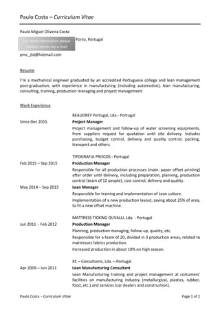 Paulo Costa – Curriculum Vitae Page 1 of 2
Paulo Costa – Curriculum Vitae
Paulo Miguel Oliveira Costa
Rua das Searas 157| 4410-254 Porto, Portugal
(+351) 937 400 233
pmc_jtd@hotmail.com
Resume
I’m a mechanical engineer graduated by an accredited Portuguese college and lean management
post-graduation, with experience in manufacturing (including automotive), lean manufacturing,
consulting, training, production managing and project management.
Work Experience
BEAUDREY Portugal, Lda.- Portugal
Since Dec 2015 Project Manager
Project management and follow-up of water screening equipments,
from suppliers request for quotation until site delivery. Includes
purchasing, budget control, delivery and quality control, packing,
transport and others.
TIPOGRAFIA PRISCOS - Portugal
Feb 2015 – Sep 2015 Production Manager
Responsible for all production processes (main: paper offset printing)
after order until delivery, including preparation, planning, production
control (team of 12 people), cost control, delivery and quality.
May 2014 – Sep 2015 Lean Manager
Responsible for training and implementation of Lean culture.
Implementation of a new production layout, saving about 25% of area,
to fit a new offset machine.
MATTRESS TICKING DUVALLI, Lda. - Portugal
Jun 2011 – Feb 2012 Production Manager
Planning, production managing, follow-up, quality, etc.
Responsible for a team of 20, divided in 3 production areas, related to
mattresses fabrics production.
Increased production in about 10% on high season.
XC – Consultants, Lda. – Portugal
Apr 2009 – Jun 2011 Lean Manufacturing Consultant
Lean Manufacturing training and project management at costumers’
facilities on manufacturing industry (metallurgical, plastics, rubber,
food, etc.) and services (car dealers and construction).
For more information please
contact me on my e-mail
 