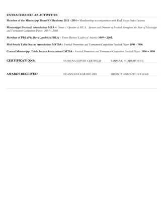 EXTRACURRICULAR ACTIVITIES
Member of the Mississippi Board Of Realtors: 2013 - 2014 – Membership in conjunction with Real Estate Sales License
Mississippi Foosball Association MFA – Owner / Operator of MFA. Sponsor and Promoter of Foosball throughout the State of Mississippi
and Tournament Competition Player: 2003 – 2008.
Member of PBL (Phi Beta Lambda) FBLA – Future Business Leaders of America: 1999 – 2002.
Mid-South Table Soccer Association MSTSA - Foosball Promotions and Tournament Competition Foosball Player: 1990 - 1996
Central Mississippi Table Soccer Association CMTSA - Foosball Promotions and Tournament Competition Foosball Player: 1996 – 1998
CERTIFICATIONS: SAMSUNG EXPERT CERTIFIED SAMSUNG ACADEMY (STA)
AWARDS RECEIVED: DEAN’S SCHOLAR 2000-2001 HINDS COMMUNITY COLLEGE
 