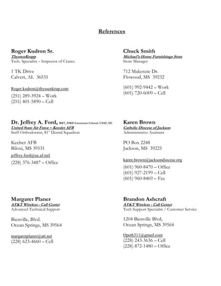 References
Roger Kudron Sr.
ThyssenKrupp
Tech. Specialist – Inspector of Cranes
1 TK Drive
Calvert, AL 36531
Roger.kudron@thyssenkrup.com
(251) 289-3924 – Work
(251) 401-5890 – Cell
Chuck Smith
Michael's Home Furnishings Store
Store Manager
712 Makenzie Dr.
Flowood, MS 39232
(601) 992-9442 – Work
(601) 720-6009 – Cell
Dr. Jeffrey A. Ford, RRT, DMD Lieutenant Colonel, USAF, DC
United State Air Force – Keesler AFB
Staff Orthodontist, 81st
Dental Squadron
Keelser AFB
Biloxi, MS 39531
jeffrey.ford@us.af.mil
(228) 376-3487 – Office
Karen Brown
Catholic Diocese of Jackson
Administrative Assistant
PO Box 2248
Jackson, MS 39225
karen.brown@jacksondiocese.org
(601) 960-8470 – Office
(601) 927-2199 – Cell
(601) 960-8469 – Fax
Margaret Planer
AT&T Wireless - Call Center
Advanced Technical Support
Bienville, Blvd.
Ocean Springs, MS 39564
margaretplaner@att.net
(228) 623-4660 – Cell
Brandon Ashcraft
AT&T Wireless - Call Center
Tech Support Specialist / Customer Service
1204 Bienville Blvd,
Ocean Springs, MS 39564
Opeth311@gmail.com
(228) 243-3636 – Cell
(228) 872-1480 – Office
 