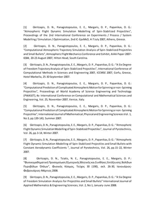 [1] Gkritzapis, D. N., Panagiotopoulos, E. E., Margaris, D. P., Papanikas, D. G.:
“Atmospheric Flight Dynamic Simulation Modelling of Spin-Stabilized Projectiles”,
Proceedings of the 2nd International Conference on Experiments / Process / System
Modelling / Simulation / Optimization, 2nd IC-EpsMsO, 4-7 July 2007, Athens, Greece.
[2] Gkritzapis, D. N., Panagiotopoulos, E. E., Margaris, D. P., Papanikas, D. G.:
“Computational Atmospheric Trajectory Simulation Analysis of Spin-Stabilized Projectiles
and Small Bullets”,AtmosphericFlightMechanicsConference and Exhibit, AIAA Paper 2007-
6584, 20-23 August 2007, Hilton Head, South Carolina.
[3] Gkritzapis,D.N.,Panagiotopoulos,E.E.,Margaris, D. P.,Papanikas,D.G.: “A Six Degree
of FreedomTrajectoryAnalysis of Spin-Stabilized Projectiles”, International Conference of
Computational Methods in Sciences and Engineering 2007, ICCMSE 2007, Corfu, Greece,
Hotel Marbella, 25-30 September 2007.
[4] Gkritzapis, D. N., Panagiotopoulos, E. E., Margaris, D. P., Papanikas, D. G.:
“Computational Predictionof ComplicatedAtmosphericMotionforSpinningornon-Spinning
Projectiles”, Proceedings of World Academy of Science Engineering and Technology
(PWASET),4o International Conference on Computational and Mathematical Sciences and
Engineering, Vol. 25, November 2007, Venice, Italy.
[5] Gkritzapis, D. N., Panagiotopoulos, E. E., Margaris, D. P., Papanikas, D. G.:
“Computational Predictionof ComplicatedAtmosphericMotionforSpinningornon-Spinning
Projectiles”,International Journal of Mathematical,PhysicalandEngineeringSciencesVol. 1,
No 3, pp.139-143, Summer 2007.
[6] Gkritzapis,D.N.,Panagiotopoulos,E.E.,Margaris, D. P.,Papanikas,D.G.: “Atmospheric
FlightDynamicSimulationModellingof Spin-StabilizedProjectiles”, Journal of Pyrotechnics,
Vol. 26, pp.3-14, Winter 2007.
[7] Gkritzapis,D.N.,Panagiotopoulos,E.E.,Margaris, D. P.,Papanikas,D.G.: “Atmospheric
Flight Dynamic Simulation Modelling of Spin-Stabilized Projectiles and Small Bullets with
Constant Aerodynamic Coefficients ”, Journal of Pyrotechnics, Vol. 26, pp.15-22, Winter
2007.
[8] Gkritzapis, D. N., Tsiatis, N. E., Panagiotopoulos, E. E., Margaris, D. P.:
“ΦυσικομαθηματικήΠροσομοίωσηΕξωτερικήςΒλητικήςκαιΣυνθήκες Εκτόξευσης Βολίδων
Πυροβόλων Όπλων”, Φυσικός Κόσμος, Τεύχος 30 (190), σελ. 26-30, Ιανουάριος-
Φεβρουάριος-Μάρτιος 2008.
[9] Gkritzapis,D.N.,Panagiotopoulos,E.E.,Margaris, D. P.,Papanikas,D.G.: “A Six Degree
of Freedom Simulation Analysis for Projectiles and Small Bullets” International Journal of
Applied Mathematics & Engineering Sciences, Vol. 2, No 1, January-June 2008.
 