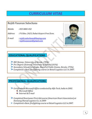 1
of
CURRICULUM VITAE
EDUCATIONAL QUALIFICATIONS
BSC Botany. University of Kerala. (78%)
Pre Degree (Science), University of Kerala) (61%)
Secondary School Certificate, Board of Public Exams, Kerala. (75%)
Completed a Basic firefighting course at Retail Logistics LLC in 2007.
PROFESSIONAL QUALIFICATIONS
Certificate inMicrosoft Officeconducted by Alfa Tech, India in2002.
Microsoft Office
Internet & E-mail
Completed HeartsaverFirst Aid course (AmericanHeart Association) at
Steinweg Sharaf LogisticsCo. in2009
Completed a Basic firefighting course at Retail LogisticsLLCin2007.
Rejith Vasavan Sulochana
Mobile : 055 8081 452
Address : P.O.Box. 2623, DubaiAirport Free Zone.
E-mail : rejith.sulochana@boeing.com
: rejithvasavan@gmail.com
 
