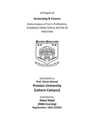 A Project of
Accounting & Finance
(Ratio Analysis of Firm’s Profitability;
EVIDENCES FROM TEXTILE SECTOR OF
PAKISTAN)
Submitted to:
Prof. Ahsan Ahmad
Preston University
(Lahore Campus)
Submitted by:
Abdul Majid
(MBA-Evening)
Registration: 1632-215015
 