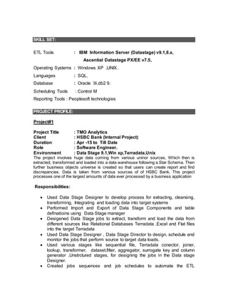 SKILL SET:
ETL Tools : IBM Information Server (Datastage) v9.1,8.x,
Ascential Datastage PX/EE v7.5,
Operating Systems : Windows XP ,UNIX.
Languages : SQL.
Database : Oracle 9i,db2 9.
Scheduling Tools : Control M
Reporting Tools : Peoplesoft technologies
PROJECT PROFILE:
Project#1
Project Title : TMO Analytics
Client : HSBC Bank (Internal Project)
Duration : Apr -15 to Till Date
Role : Software Engineer.
Environment : Data Stage 9.1,Win xp,Terradata,Unix
The project involves huge data coming from various uninor sources, Which then is
extracted, transformed and loaded into a data warehouse following a Star Schema. Then
further business objects universe is created so that users can create report and find
discrepancies. Data is taken from various sources of of HSBC Bank. This project
processes one of the largest amounts of data ever processed by a business application
Responsibilities:
 Used Data Stage Designer to develop process for extracting, cleansing,
transforming, Integrating and loading data into target systems
 Performed Import and Export of Data Stage Components and table
definatioins using Data Stage manager
 Desigened Data Stage jobs to extract, transform and load the data from
different sources like Relational Databases Terradata ,Excel and Flat files
into the target Terradata
 Used Data Stage Designer , Data Stage Director to design, schedule and
monitor the jobs that perform source to target data loads.
 Used various stages like sequential file, Terradata conector, joiner,
lookup, transformer, dataset,filter, aggregator, surrogate key and column
generator ,Unstrctured stages, for designing the jobs in the Data stage
Designer.
 Created jobs sequences and job schedules to automate the ETL
 