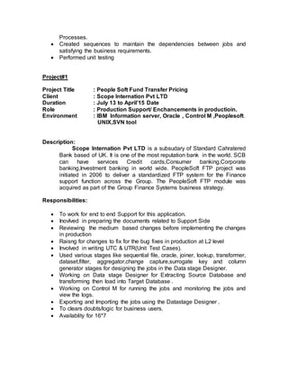 Processes.
 Created sequences to maintain the dependencies between jobs and
satisfying the business requirements.
 Performed unit testing
Project#1
Project Title : People Soft Fund Transfer Pricing
Client : Scope Internation Pvt LTD
Duration : July 13 to April’15 Date
Role : Production Support/ Enchancements in productioin.
Environment : IBM Information server, Oracle , Control M ,Peoplesoft.
UNIX,SVN tool
Description:
Scope Internation Pvt LTD is a subsudary of Standard Cahratered
Bank based of UK. It is one of the most reputation bank in the world. SCB
can have services Credit cards,Consumer banking,Corporate
banking,Investment banking in world wide. PeopleSoft FTP project was
initiated in 2006 to deliver a standardized FTP system for the Finance
support function across the Group. The PeopleSoft FTP module was
acquired as part of the Group Finance Systems business strategy.
Responsibilities:
 To work for end to end Support for this application.
 Inovlved in preparing the documents related to Support Side
 Reviewing the medium based changes before implementing the changes
in production
 Raisng for changes to fix for the bug fixes in production at L2 level
 Involved in writing UTC & UTR(Unit Test Cases).
 Used various stages like sequential file, oracle, joiner, lookup, transformer,
dataset,filter, aggregator,change capture,surrogate key and column
generator stages for designing the jobs in the Data stage Designer.
 Working on Data stage Designer for Extracting Source Database and
transforming then load into Target Database .
 Working on Control M for running the jobs and monitoring the jobs and
view the logs.
 Exporting and Importing the jobs using the Datastage Designer .
 To clears doubts/logic for business users.
 Availablity for 16*7
 