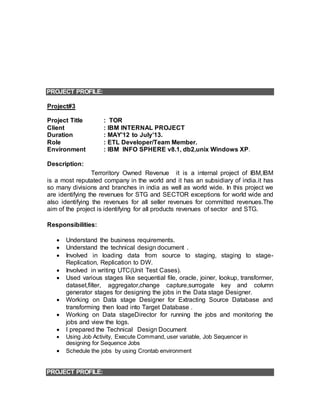 PROJECT PROFILE:
Project#3
Project Title : TOR
Client : IBM INTERNAL PROJECT
Duration : MAY’12 to July’13.
Role : ETL Developer/Team Member.
Environment : IBM INFO SPHERE v8.1, db2,unix Windows XP.
Description:
Terroritory Owned Revenue it is a internal project of IBM,IBM
is a most reputated company in the world and it has an subsidiary of india.it has
so many divisions and branches in india as well as world wide. In this project we
are identifying the revenues for STG and SECTOR exceptions for world wide and
also identifying the revenues for all seller revenues for committed revenues.The
aim of the project is identifying for all products revenues of sector and STG.
Responsibilities:
 Understand the business requirements.
 Understand the technical design document .
 Involved in loading data from source to staging, staging to stage-
Replication, Replication to DW.
 Involved in writing UTC(Unit Test Cases).
 Used various stages like sequential file, oracle, joiner, lookup, transformer,
dataset,filter, aggregator,change capture,surrogate key and column
generator stages for designing the jobs in the Data stage Designer.
 Working on Data stage Designer for Extracting Source Database and
transforming then load into Target Database .
 Working on Data stageDirector for running the jobs and monitoring the
jobs and view the logs.
 I prepared the Technical Design Document
 Using Job Activity, Execute Command, user variable, Job Sequencer in
designing for Sequence Jobs
 Schedule the jobs by using Crontab environment
PROJECT PROFILE:
 