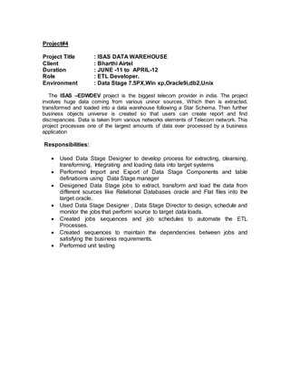 Project#4
Project Title : ISAS DATA WAREHOUSE
Client : Bharthi Airtel
Duration : JUNE -11 to APRIL-12
Role : ETL Developer.
Environment : Data Stage 7.5PX,Win xp,Oracle9i,db2,Unix
The ISAS –EDWDEV project is the biggest telecom provider in india. The project
involves huge data coming from various uninor sources, Which then is extracted,
transformed and loaded into a data warehouse following a Star Schema. Then further
business objects universe is created so that users can create report and find
discrepancies. Data is taken from various networks elements of Telecom network. This
project processes one of the largest amounts of data ever processed by a business
application
Responsibilities:
 Used Data Stage Designer to develop process for extracting, cleansing,
transforming, Integrating and loading data into target systems
 Performed Import and Export of Data Stage Components and table
definatioins using Data Stage manager
 Desigened Data Stage jobs to extract, transform and load the data from
different sources like Relational Databases oracle and Flat files into the
target oracle.
 Used Data Stage Designer , Data Stage Director to design, schedule and
monitor the jobs that perform source to target data loads.
 Created jobs sequences and job schedules to automate the ETL
Processes.
 Created sequences to maintain the dependencies between jobs and
satisfying the business requirements.
 Performed unit testing
 