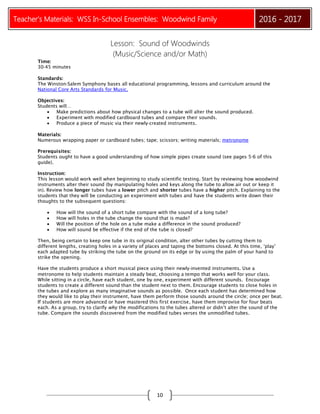Teacher’s Materials: WSS In-School Ensembles: Woodwind Family 2016 - 2017
10
Lesson: Sound of Woodwinds
(Music/Science and/or Math)
Time:
30‐45 minutes
Standards:
The Winston-Salem Symphony bases all educational programming, lessons and curriculum around the
National Core Arts Standards for Music.
Objectives:
Students will…
 Make predictions about how physical changes to a tube will alter the sound produced.
 Experiment with modified cardboard tubes and compare their sounds.
 Produce a piece of music via their newly‐created instruments.
Materials:
Numerous wrapping paper or cardboard tubes; tape; scissors; writing materials; metronome
Prerequisites:
Students ought to have a good understanding of how simple pipes create sound (see pages 5-6 of this
guide).
Instruction:
This lesson would work well when beginning to study scientific testing. Start by reviewing how woodwind
instruments alter their sound (by manipulating holes and keys along the tube to allow air out or keep it
in). Review how longer tubes have a lower pitch and shorter tubes have a higher pitch. Explaining to the
students that they will be conducting an experiment with tubes and have the students write down their
thoughts to the subsequent questions:
 How will the sound of a short tube compare with the sound of a long tube?
 How will holes in the tube change the sound that is made?
 Will the position of the hole on a tube make a difference in the sound produced?
 How will sound be effective if the end of the tube is closed?
Then, being certain to keep one tube in its original condition, alter other tubes by cutting them to
different lengths, creating holes in a variety of places and taping the bottoms closed. At this time, ‘play’
each adapted tube by striking the tube on the ground on its edge or by using the palm of your hand to
strike the opening.
Have the students produce a short musical piece using their newly‐invented instruments. Use a
metronome to help students maintain a steady beat, choosing a tempo that works well for your class.
While sitting in a circle, have each student, one by one, experiment with different sounds. Encourage
students to create a different sound than the student next to them. Encourage students to close holes in
the tubes and explore as many imaginative sounds as possible. Once each student has determined how
they would like to play their instrument, have them perform those sounds around the circle; once per beat.
If students are more advanced or have mastered this first exercise, have them improvise for four beats
each. As a group, try to clarify why the modifications to the tubes altered or didn’t alter the sound of the
tube. Compare the sounds discovered from the modified tubes verses the unmodified tubes.
 