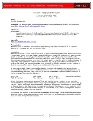 Teacher’s Materials: WSS In-School Ensembles: Woodwind Family 2016 - 2017
11
Lesson: Peter and the Wolf
(Music/Language Arts)
Time:
One full class period.
Standards: The Winston-Salem Symphony bases all educational programming, lessons and curriculum
around the National Core Arts Standards for Music.
Objectives:
Students will…
 Associate an instrument’s timbre within the music to a character’s individuality within a story.
 Utilize critical listening to explain how timbre in Peter and the Wolf reflects the traits of the
characters.
Materials:
Peter and the Wolf film (1946 version)
Prerequisites:
An introduction to woodwind instruments (page 4 of this guide). This lesson would be an excellent
addition to a Language Arts unit on character study.
Instruction:
When writing stories, authors apply personalities to their characters to give them life. This means that the
characters are unique in the way they act because of who they are and the situations they are in, just like
people in real life. Composers, people who write music for a living, frequently make use of specific
instruments to symbolize characters or ideas in their music. This is because every instrument has a very
distinctive personality, or sound of its own. This unique quality of sound is called its timbre (see page 6).
Frequently, language that we use to illustrate characters (e.g., sly, playful, sad or scary) can be used to
describe the sounds that instruments make. (Prior to moving to the next paragraph, instruct students to
describe characters from stories they know or books that they’re reading.)
In Peter and the Wolf, initially composed for chamber ensemble and storyteller, the famous Russian
composer, Sergei Prokofiev, makes use of instruments from the woodwind quintet (and some others) to
symbolize specific characters. This is because he felt that the timbre of those instruments connected to
the personality of those specific characters:
Bird—Flute Duck—Oboe Cat—Clarinet Grandfather—Bassoon
Wolf—French Horn Peter—Strings Hunters—Drums
Before viewing the Disney cartoon version of Peter and the Wolf, instruct students to give particular
attention to how every character’s individuality is represented by the sounds of a specific instrument (e.g.,
the bird’s playful fluttering is represented by the flute’s light, airy sound). Support them in making notes
or drawing sketches that illustrate the feelings or personalities of the characters as they watch the movie.
Then, watch the film again (the first five minutes or are sufficient if class time is running short) and have
students complete the worksheet on page 12.
To conclude, ask the class to reflect on how the timbre of an instrument can be representative of specific
actions or feelings of particular characters in the movie. Feel free to allow students to share answers from
their worksheet during this reflection time.
 
