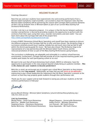 Teacher’s Materials: WSS In-School Ensembles: Woodwind Family 2016 - 2017
16
WELCOMETOLINKUP!
Greetings Educators!
Now that you and your students have experienced a fun and exciting performance from a
Winston-Salem Symphony small ensemble, I am excited to share the important news that the
Winston-Salem Symphony will be partnering this season with Carnegie Hall to present elements
of their Link Up program here in Winston-Salem as part of our current Mary Starling Full
Orchestra Performance.
In short, Link Up is an interactive program. It is unique in that the barrier between audience
member and performer is blurred by providing students the opportunity to perform with the
orchestra from their seats using their voice, recorder instruments and even violin! You can
learn more about the Carnegie Hall side of the project here:
http://www.carnegiehall.org/Education/Link-Up/
A team of WSFC Elementary School Music Specialists and myself have been meeting to discuss
the different programs that Carnegie Hall has to offer and have chosen The Orchestra Sings, a
curriculum centered around music reading, melody line and much more that we feel fit well
within the district pacing guide for music. We have also chosen The Orchestra Sings to be
representative of a new partnership with the Winston-Salem Youth Chorus and the
inclusion/promotion of choir as part of the Mary Starling Performances going forward.
The curriculum is challenging, yet adaptable and achievable in a realistic school learning
environment. Furthermore, Carnegie Hall will provide all of the required teaching guides and
student work books for each participating school at no cost!
We want to be sure that all local elementary level schools, WSFCS or otherwise, have the
opportunity to participate in this new program beyond simply being an audience member. This
is the chance for your students to become performers!
With this in mind, we encourage you to support your school Music Specialist as they prepare
students for their big moment. Additionally, we hope that you will serve as an advocate –
expressing to your school leadership the importance that the Music Specialist is present at the
concert so that they may properly guide students through their performance role.
Thank you for your support and we look forward to seeing you and your students at the full-
orchestra performance in February!
jlmd
Jessica Munch-Dittmar | Winston-Salem Symphony | jmunch-dittmar@wssymphony.org |
336.725.1035 ex 221
Link Up Committee:
Wesley Payne – Smith Farm Elementary Abigail Degance – Kernersville Elementary
Beth Cox – Middle Fork Elementary Kellee Church – Whitaker Elementary
Stephanie Pierce – Clemmons Elementary Lori Prescott – WS Youth Chorus
Barbie McKinney – Old Richmond Elementary Sonja Sepulveda – WS Youth Chorus
 