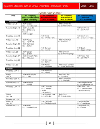 Teacher’s Materials: WSS In-School Ensembles: Woodwind Family 2016 - 2017
17
ENSEMBLEVISITSCHEDULE
Date WS Symphony
Percussion Ensemble
(4th & 5th Grade)
WS Symphony
Woodwind Ensemble
(4th & 5th Grade)
WS Symphony
Brass Ensemble
(4th & 5th Grade)
WS Symphony String
Ensemble
(4th & 5th Grade)
September
Friday, Sept. 9 9:00 Speas
10:15 Meadowlark
9:00 Kernersville
10:15 Piney Grove
Tuesday, Sept. 13 9:00 Lewisville
10:15 Children’s
Center
1:00 Morgan
9:00 Clemmons
10:15 Southwest
Thursday, Sept. 15 9:00 Ward
10:15 Kimmel Farm
9:00 South Fork
10:15 Sherwood Forest
Friday, Sept. 16 9:00 Ashley
10:15 North Hills
9:00 Middle Fork
10:15 Petree
Tuesday, Sept. 20 9:00 Konnoak
10:15 Bolton
Thursday, Sept. 22 9:00 Brunson
10:15 Moore
9:00 Cook
10:15 Diggs-Latham
Friday, Sept. 23 9:00 Easton
10:15 Griffith
9:00 Ibraham
10:15 Mineral Springs
Tuesday, Sept. 27 9:00 Kimberly Park
10:15 Whitaker
9:00 Forest Park
10:15 Downtown
Thursday, Sept. 29 9:00 Konnoak
10:15 Bolton
Friday, Sept. 30 9:00 Ashley
10:15 North Hills
9:00 Sedge Garden
10:15 Hall-Woodward
October
Thursday, Oct. 6 9:00 Jefferson
10:15 Vienna
Friday,
Oct. 7
9:00 Walkertown
10:15 Cash
9:00 Rural Hall
10:15 Gibson
Monday, Oct. 10 9:00 Clemmons
10:15 Southwest
Tuesday, Oct. 11 9:00 Brunson
10:15 Moore
9:00 Sedge Garden
10:15 Hall-Woodward
Thursday, Oct. 13 9:00 Lewisville
10:15 Children’s
Center
1:00 Morgan
9:00 Union Cross
10:15 Caleb’s Creek
1:00 Smith Farms
Friday,
Oct. 14
9:00 Kimberly Park
10:15 Whitaker
9:00 Cook
10:15 Downtown
Tuesday, Oct. 18
Thursday,
Oct. 20
9:00 Old Town
10:15 Old Richmond
9:00 Kernersville
10:15 Piney Grove
Tuesday, Oct. 25 9:00 Ward
10:15 Kimmel Farm
9:00 Middle Fork
10:15 Petree
 