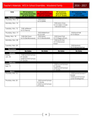 Teacher’s Materials: WSS In-School Ensembles: Woodwind Family 2016 - 2017
18
Date WS Symphony
Percussion Ensemble
(4th & 5th Grade)
WS Symphony
Woodwind Ensemble
(4th & 5th Grade)
WS Symphony
Brass Ensemble
(4th & 5th Grade)
WS Symphony String
Ensemble
(4th & 5th Grade)
November
Thursday, Nov. 10 9:00 Easton
10:15 Griffith
Monday, Nov. 14 9:00 Union Cross
10:15 Caleb’s Creek
1:00 Smith Farms
Tuesday, Nov. 15 9:00 Jefferson
10:15 Vienna
Thursday, Nov. 17 9:00 Walkertown
10:15 Cash
9:00 Rural Hall
10:15 Gibson
Friday, Nov. 18 9:00 Old Town
10:15 Old Richmond
9:00 Speas
10:15 Meadowlark
9:00 Forest Park
10:15 Diggs-Latham
Monday, Nov. 28 9:00 South Fork
10:15 Sherwood
Forest
Tuesday, Nov. 29 9:00 Ibraham
10:15 Mineral Springs
December
No Dates No Dates No Dates No Dates
January
Friday,
Jan. 20
9:00 Summit School
5th Grade
10:00 Summit School
5th Grade
February
Friday,
Feb. 17
9:00 Summit School
2nd Grade
10:00 Summit School
3rd Grade
March
Thursday, Mar. 16 9:00 Summit School 1st
Grade
10:00 Summit School
Junior Kindergarten
Thursday, Mar. 23 9:00 Summit School
4th Grade
10:00 Summit School
4th Grade
 