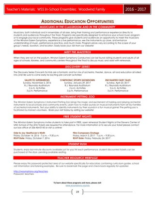 Teacher’s Materials: WSS In-School Ensembles: Woodwind Family 2016 - 2017
19
To learn about these programs and more, please visit
www.wssymphony.org/edu
ADDITIONAL EDUCATION OPPORTUNITIES
MUSICIANS IN THE CLASSROOM AND IN THE COMMUNITY
Musicians, both individual and in ensembles of all sizes, bring their training and performance experience directly to
students and audiences throughout the Triad. Programs are specifically designed to enhance your school music program
or to engage your local community. These programs give students and audiences an opportunity to meet the musicians
of the Winston-Salem Symphony, experience a live performance, see the instruments up close, and enhance
understanding of music, performance practice, and much more. Program prices vary according to the scope of your
group’s needs, duration, and location. Easily book your visit from our website!
MEET THE MAESTROS
When they are not on the podium, Winston-Salem Symphony Conductors can be found visiting students and adults of all
ages at schools, libraries, and community centers throughout the Triad to discuss music and assist with rehearsals.
DISCOVERY SERIES
The Discovery Series Concerts for Kids are a fantastic and fun mix of orchestra, theater, dance, art and education all rolled
into one! Be sure to come early for exciting pre-concert activities!
SALUTE TO SUPERHEROES
Sunday, November 6, 2016
R.J. Reynolds Auditorium
2 p.m. Activities
3 p.m. Performance
SYMPHONIC SPORTS SHOWDOWN
Sunday, January 29, 2017
R.J. Reynolds Auditorium
2 p.m. Activities
3 p.m. Performance
ENCHANTED FAIRY TALES
Sunday, April 23, 2017
R.J. Reynolds Auditorium
2 p.m. Activities
3 p.m. Performance
INSTRUMENT PETTING ZOO
The Winston-Salem Symphony’s Instrument Petting Zoo brings the magic and excitement of holding and playing orchestral
instruments to local schools and community events. Learn how to make sounds on musical instruments from all four families
of orchestral instruments. Test your ability to identify instruments by their sounds in a fun musical game! The petting zoo is
facilitated by trained volunteers. Book your visit today by visiting our website!
FREE STUDENT NIGHTS
The Winston-Salem Symphony invites students to take part in FREE, open rehearsal Student Nights at the Stevens Center of
UNC School of the Arts! Tickets are required for attendance. For more information or to secure your ticket please contact
our box office at 336-464-0145 or visit us online!
Ode to Joy: Beethoven’s Ninth Film Composers Onstage
Friday, October 14, 2016 · 7 p.m. – 9:30 p.m. Friday, March 3, 2017 · 7 p.m. – 9:30 p.m.
RSVP Date: Friday, October 7, 2016 RSVP Date: Friday, February 24, 2017
STUDENT RUSH
Students, enjoy last-minute discounts available just for you! At each performance, student discounted tickets can be
purchased at the door, pending available seating.
TEACHER RESOURCE WEBPAGE
Please enjoy this password protected area of our website specifically for educators containing curriculum guides, school
visit information and listening examples. Be sure to bookmark the page and check back regularly for updates!
http://wssymphony.org/teachers
Password: teachers
 