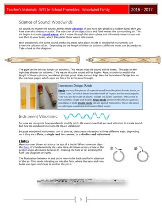 Teacher’s Materials: WSS In-School Ensembles: Woodwind Family 2016 - 2017
5
Science of Sound: Woodwinds
All sound, no matter the source, comes from vibration. If you have ever plucked a rubber band, then you
have seen this theory in action. The vibration of an object back and forth moves the surrounding air. The
air begins to create sound waves, which move through the atmosphere and ultimately move to your ear
and then to your brain, which translates those waves into sound.
With woodwinds, the same sound producing steps take place. Inside of woodwind instruments are
extensive columns of air. Depending on the length of these air columns, different notes can be produced.
Take a look at this diagram:
The pipe on the left has longer air columns. This means that the sound will be lower. The pipe on the
right has shorter air columns. This means that the sound will be higher. Now, in order to modify the
length of these columns, woodwind players press down various keys (see the Instrument Design box on
the previous page), which open up holes for air to pass through.
Instrument Vibrations:
So, now we recognize how woodwinds modify pitch. We even know that we need vibration to create sound.
But how do woodwind instruments create vibrations?
Because woodwind instruments are so diverse, they create vibrations in three different ways, depending
on if they are a flute, a single reed instrument, or a double reed instrument:
Flutes
Have you ever blown air across the top of a bottle? When someone plays
the flute, it’s fundamentally the same idea. Air blown across a hole at the
proper angle alternates between (1) missing the hole or (2) entering the
hole (see diagram on right).
The fluctuation between in and out is merely the back‐and‐forth vibration
of the air. This sends vibrating air into the flute, where the keys and tone
holes can open and close to control the pitch.
 