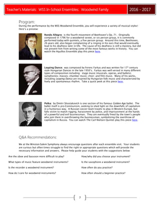 Teacher’s Materials: WSS In-School Ensembles: Woodwind Family 2016 - 2017
7
Program:
During the performance by the WSS Woodwind Ensemble, you will experience a variety of musical styles!
Here’s a preview:
Rondo Allegro: is the fourth movement of Beethoven’s Op. 71. Originally
composed in 1796 for a woodwind sextet, or six person group, it is commonly
performed today with quintets, a five person group. Around this time, Beethoven,
26 years old, also began complaining of a ringing in his ears that would eventually
lead to his deafness later in life. The cause of his deafness is still a mystery, but did
not prevent him from writing some of the most famous works in history. You can
watch the Aquillos Ensemble play this piece here.
Leaping Dance: was composed by Ferenc Farkas and was written for 17th
century
style Hungarian Dances in the late 1950’s. Farkas was well versed in many different
types of composition including: stage music (musicals, operas, and ballets);
symphonies; masses; chamber music; choir; and film music. Many of his works,
including Leaping Dance are inspired by Hungarian folk music and characterized by
lively and spontaneous rhythm. Take a quick peek at this piece here.
Polka: by Dmitri Shostakovich is one section of his famous Golden Age ballet. The
ballet itself is pro-Communism, seeking to shed light on the downfalls of capitalism
in a humorous way. A Russian soccer team travels to play in Western Europe, but
falls victim to match rigging, harassment by police, and imprisonment at the hands
of a powerful and evil businessman. They are eventually freed by the town’s people
who join them in overthrowing the businessman, symbolizing the overthrow of
capitalism in Russia. You can watch The Carl Nielsen Quintet play this piece here.
Q&A Recommendations:
We at the Winston-Salem Symphony always encourage questions after each ensemble visit. Your students
are curious but often times struggle to find the right or appropriate questions which will provide the
necessary information and answers. Please help guide your students with the suggestions below:
Are the oboe and bassoon more difficult to play? How/why did you choose your instrument?
What types of music feature woodwind instruments? Is the saxophone a woodwind instrument?
Is the recorder a woodwind instrument? How often do you practice?
How do I care for woodwind instruments? How often should a beginner practice?
 