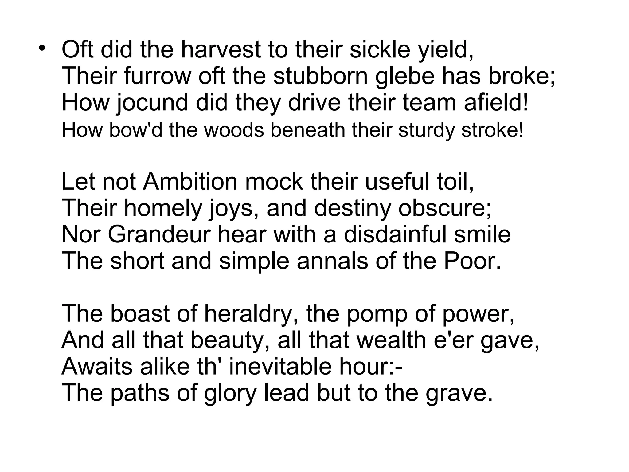 • Oft did the harvest to their sickle yield,
  Their furrow oft the stubborn glebe has broke;
  How jocund did they drive their team afield!
  How bow'd the woods beneath their sturdy stroke!

  Let not Ambition mock their useful toil,
  Their homely joys, and destiny obscure;
  Nor Grandeur hear with a disdainful smile
  The short and simple annals of the Poor.

  The boast of heraldry, the pomp of power,
  And all that beauty, all that wealth e'er gave,
  Awaits alike th' inevitable hour:-
  The paths of glory lead but to the grave.
 