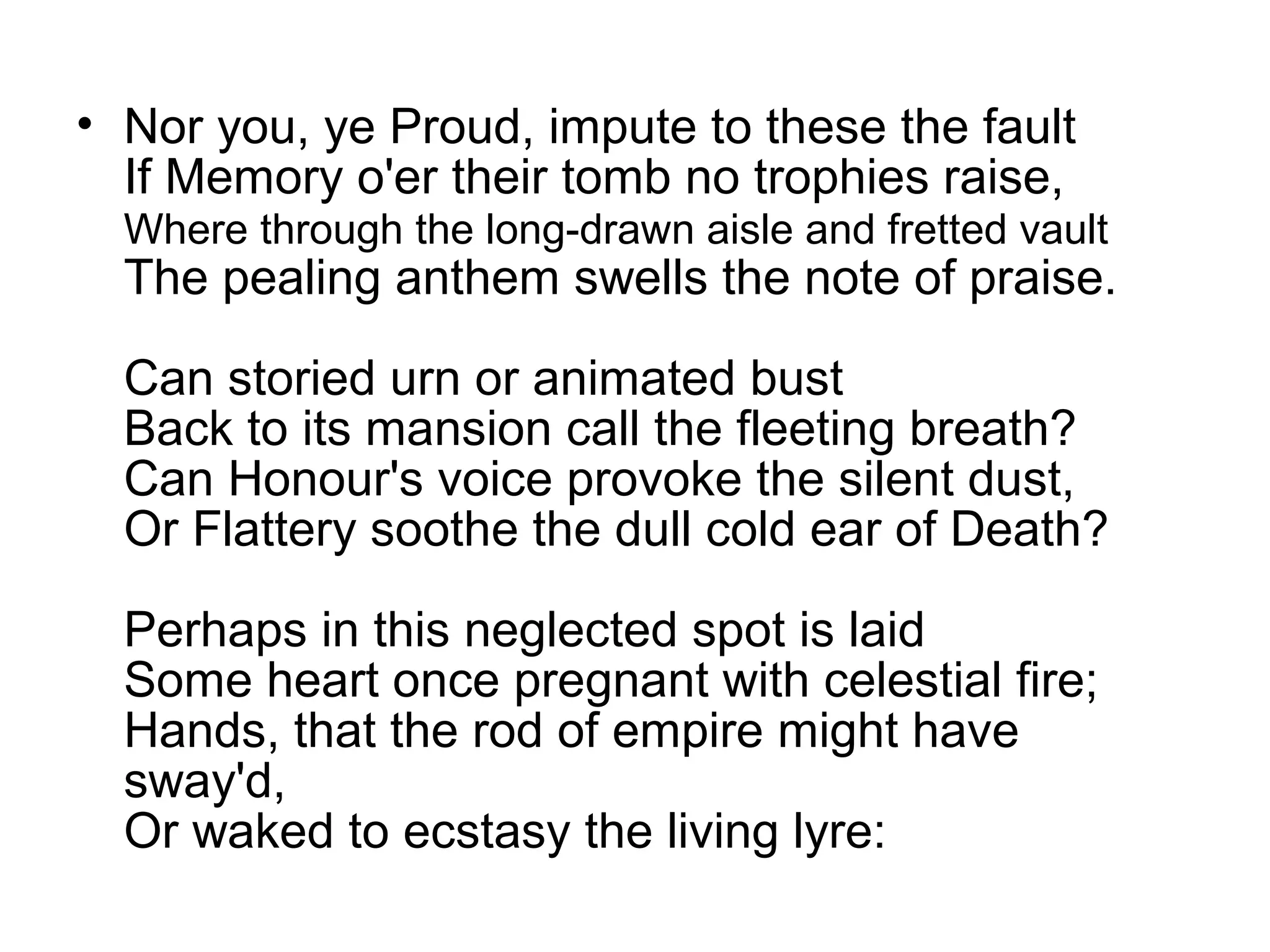 • Nor you, ye Proud, impute to these the fault
  If Memory o'er their tomb no trophies raise,
  Where through the long-drawn aisle and fretted vault
  The pealing anthem swells the note of praise.

  Can storied urn or animated bust
  Back to its mansion call the fleeting breath?
  Can Honour's voice provoke the silent dust,
  Or Flattery soothe the dull cold ear of Death?

  Perhaps in this neglected spot is laid
  Some heart once pregnant with celestial fire;
  Hands, that the rod of empire might have
  sway'd,
  Or waked to ecstasy the living lyre:
 