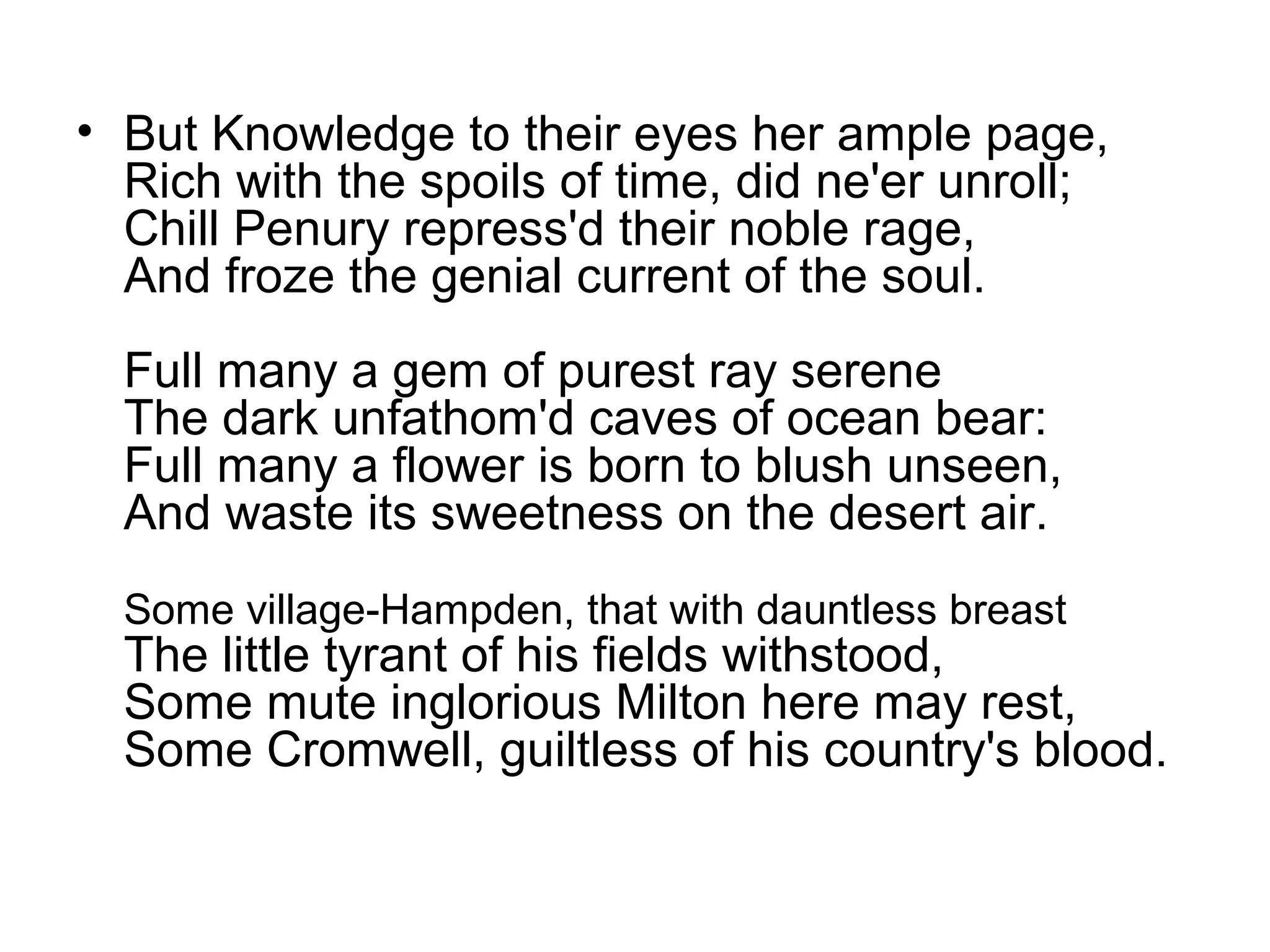 • But Knowledge to their eyes her ample page,
  Rich with the spoils of time, did ne'er unroll;
  Chill Penury repress'd their noble rage,
  And froze the genial current of the soul.
  Full many a gem of purest ray serene
  The dark unfathom'd caves of ocean bear:
  Full many a flower is born to blush unseen,
  And waste its sweetness on the desert air.
  Some village-Hampden, that with dauntless breast
  The little tyrant of his fields withstood,
  Some mute inglorious Milton here may rest,
  Some Cromwell, guiltless of his country's blood.
 