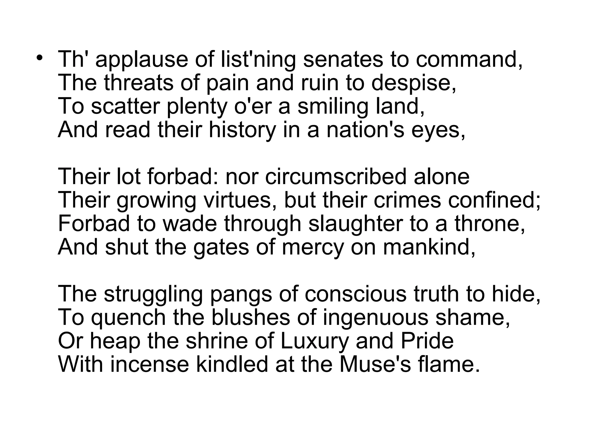 • Th' applause of list'ning senates to command,
  The threats of pain and ruin to despise,
  To scatter plenty o'er a smiling land,
  And read their history in a nation's eyes,

  Their lot forbad: nor circumscribed alone
  Their growing virtues, but their crimes confined;
  Forbad to wade through slaughter to a throne,
  And shut the gates of mercy on mankind,

  The struggling pangs of conscious truth to hide,
  To quench the blushes of ingenuous shame,
  Or heap the shrine of Luxury and Pride
  With incense kindled at the Muse's flame.
 