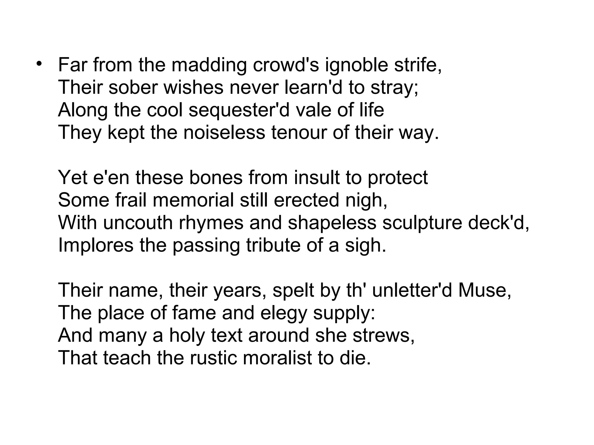 • Far from the madding crowd's ignoble strife,
  Their sober wishes never learn'd to stray;
  Along the cool sequester'd vale of life
  They kept the noiseless tenour of their way.

  Yet e'en these bones from insult to protect
  Some frail memorial still erected nigh,
  With uncouth rhymes and shapeless sculpture deck'd,
  Implores the passing tribute of a sigh.

  Their name, their years, spelt by th' unletter'd Muse,
  The place of fame and elegy supply:
  And many a holy text around she strews,
  That teach the rustic moralist to die.
 