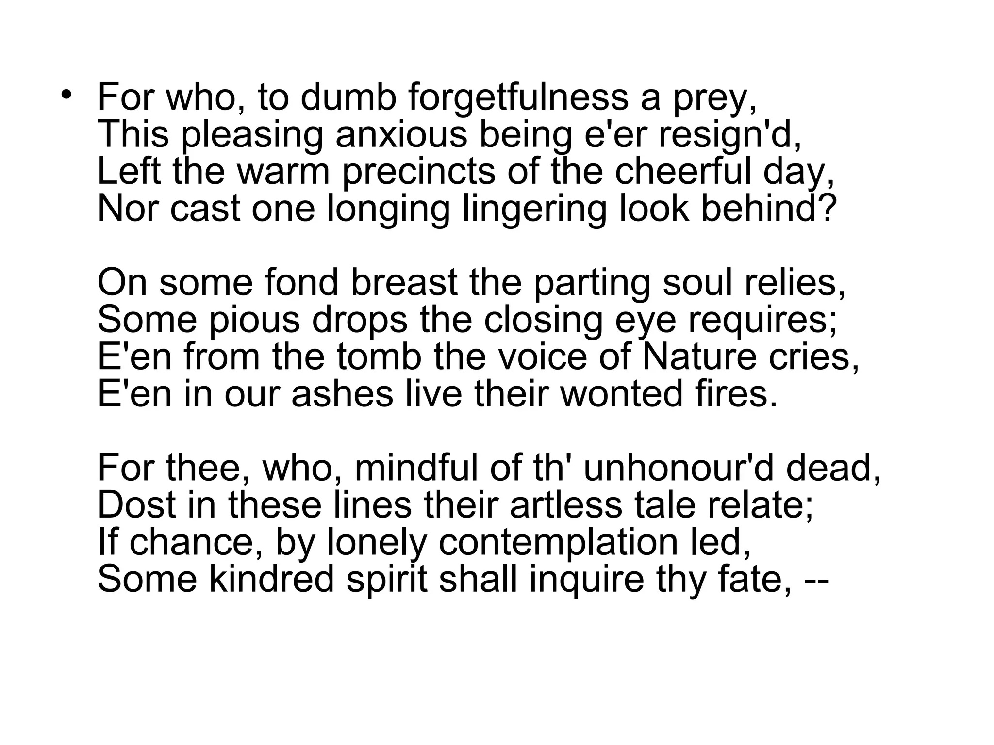 • For who, to dumb forgetfulness a prey,
  This pleasing anxious being e'er resign'd,
  Left the warm precincts of the cheerful day,
  Nor cast one longing lingering look behind?
  On some fond breast the parting soul relies,
  Some pious drops the closing eye requires;
  E'en from the tomb the voice of Nature cries,
  E'en in our ashes live their wonted fires.
  For thee, who, mindful of th' unhonour'd dead,
  Dost in these lines their artless tale relate;
  If chance, by lonely contemplation led,
  Some kindred spirit shall inquire thy fate, --
 