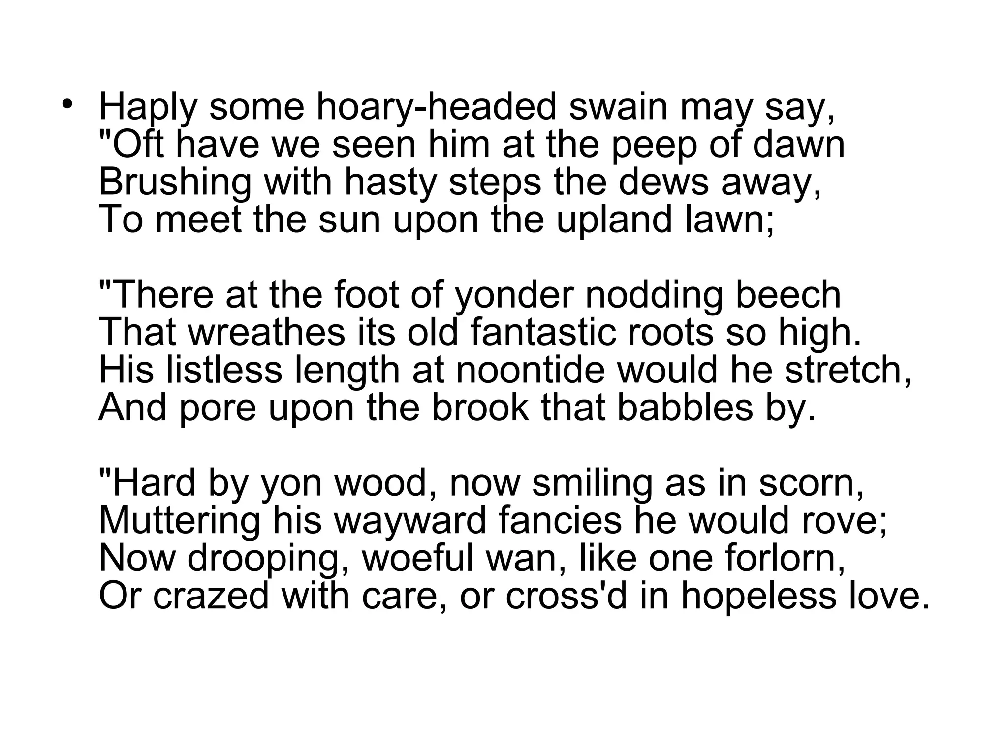 • Haply some hoary-headed swain may say,
  "Oft have we seen him at the peep of dawn
  Brushing with hasty steps the dews away,
  To meet the sun upon the upland lawn;
  "There at the foot of yonder nodding beech
  That wreathes its old fantastic roots so high.
  His listless length at noontide would he stretch,
  And pore upon the brook that babbles by.
  "Hard by yon wood, now smiling as in scorn,
  Muttering his wayward fancies he would rove;
  Now drooping, woeful wan, like one forlorn,
  Or crazed with care, or cross'd in hopeless love.
 