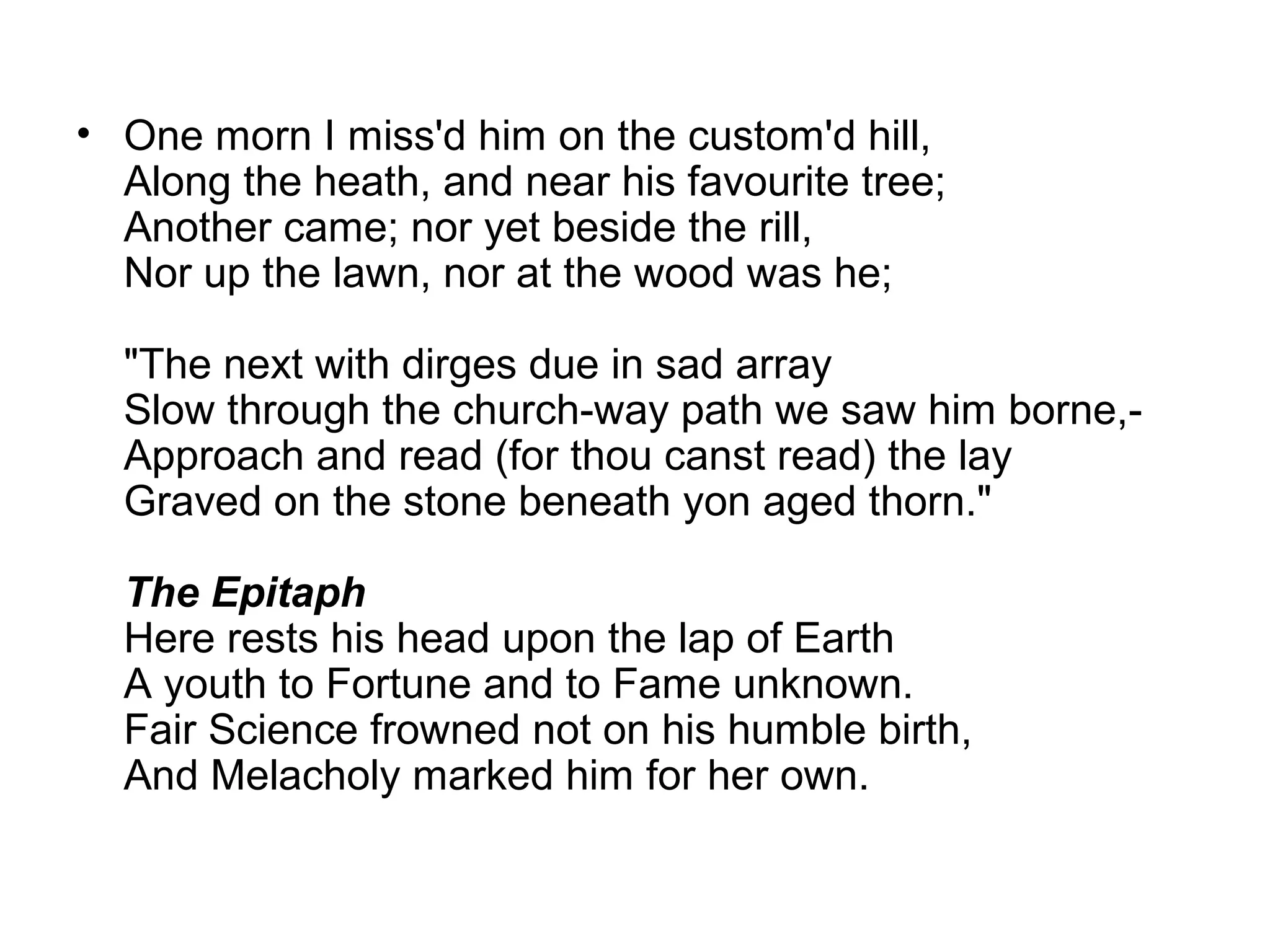 • One morn I miss'd him on the custom'd hill,
  Along the heath, and near his favourite tree;
  Another came; nor yet beside the rill,
  Nor up the lawn, nor at the wood was he;

  "The next with dirges due in sad array
  Slow through the church-way path we saw him borne,-
  Approach and read (for thou canst read) the lay
  Graved on the stone beneath yon aged thorn."

  The Epitaph
  Here rests his head upon the lap of Earth
  A youth to Fortune and to Fame unknown.
  Fair Science frowned not on his humble birth,
  And Melacholy marked him for her own.
 