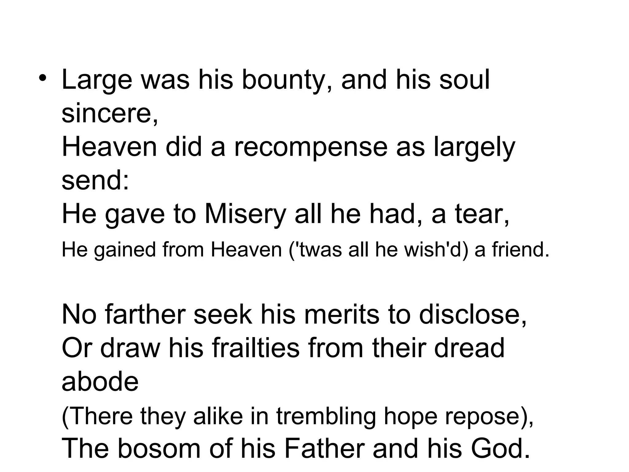 • Large was his bounty, and his soul
  sincere,
  Heaven did a recompense as largely
  send:
  He gave to Misery all he had, a tear,
 He gained from Heaven ('twas all he wish'd) a friend.


 No farther seek his merits to disclose,
 Or draw his frailties from their dread
 abode
 (There they alike in trembling hope repose),
 The bosom of his Father and his God.
 